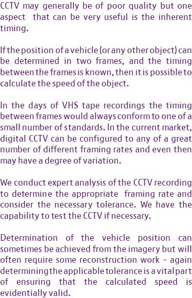 CCTV may generally be of poor quality but one aspect that can be very useful is the inherent timing. If the position of a vehicle (or any other object) can be determined in two frames, and the timing between the frames is known, then it is possible to calculate the speed of the object. In the days of VHS tape recordings the timing between frames would always conform to one of a small number of standards. In the current market, digital CCTV can be configured to any of a great number of different framing rates and even then may have a degree of variation. We conduct expert analysis of the CCTV recording to determine the appropriate framing rate and consider the necessary tolerance. We have the capability to test the CCTV if necessary. Determination of the vehicle position can sometimes be achieved from the imagery but will often require some reconstruction work - again determining the applicable tolerance is a vital part of ensuring that the calculated speed is evidentially valid.